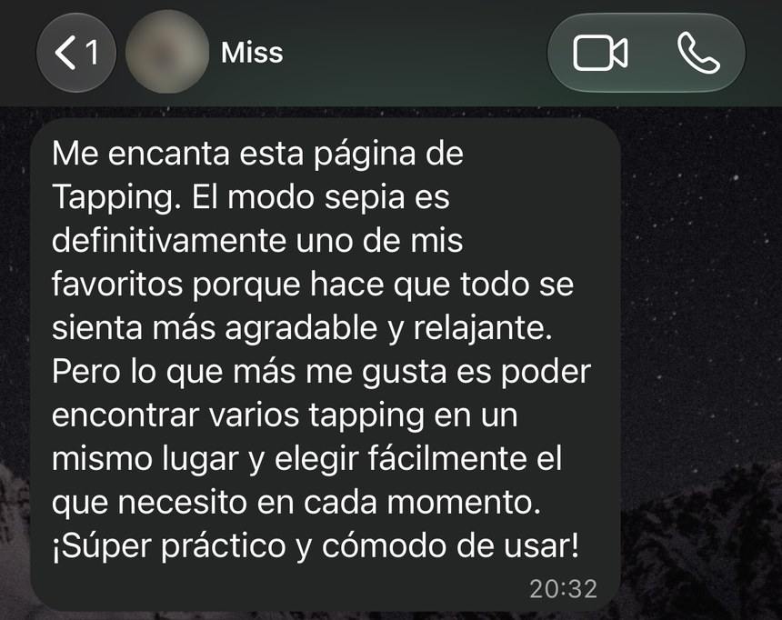 Mensaje de WhatsApp de Miss: Me encanta esta página de Tapping. El modo sepia es uno de mis favoritos porque hace que todo se sienta más agradable y relajante. Pero lo que más me gusta es poder encontrar varios tapping en un mismo lugar y elegir fácilmente el que necesito en cada momento. ¡Súper práctico y cómodo de usar!